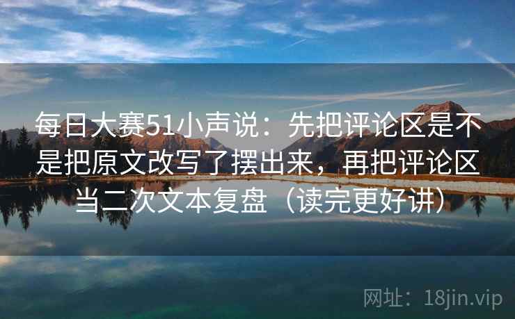 每日大赛51小声说：先把评论区是不是把原文改写了摆出来，再把评论区当二次文本复盘（读完更好讲）