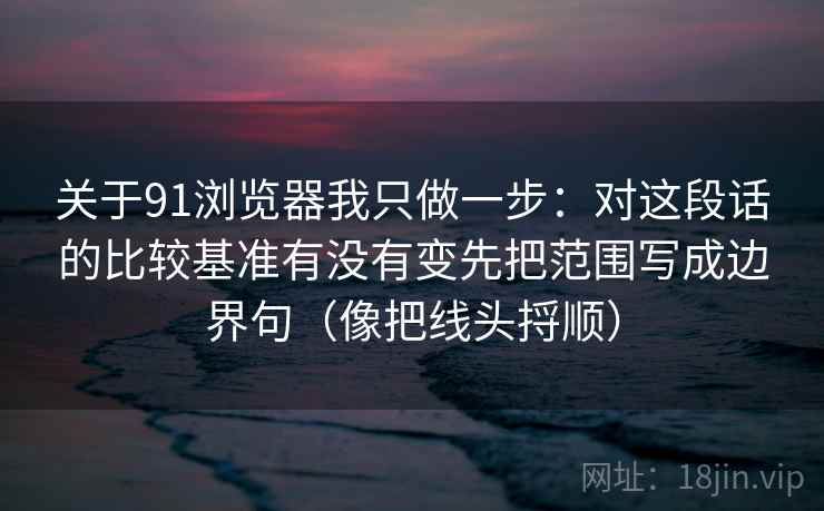 关于91浏览器我只做一步：对这段话的比较基准有没有变先把范围写成边界句（像把线头捋顺）