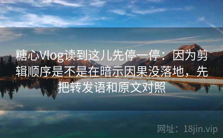 糖心Vlog读到这儿先停一停：因为剪辑顺序是不是在暗示因果没落地，先把转发语和原文对照