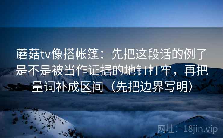 蘑菇tv像搭帐篷：先把这段话的例子是不是被当作证据的地钉打牢，再把量词补成区间（先把边界写明）