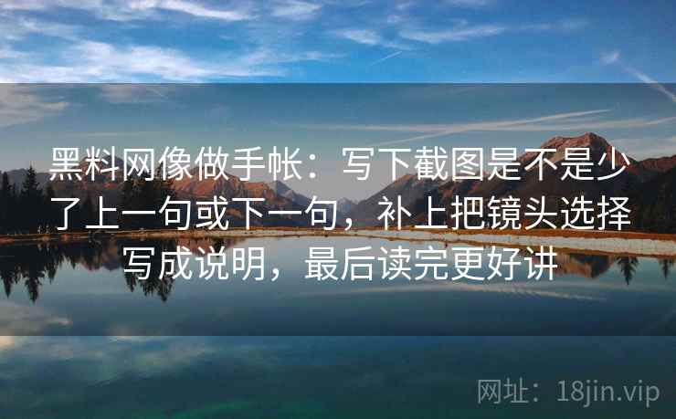 黑料网像做手帐：写下截图是不是少了上一句或下一句，补上把镜头选择写成说明，最后读完更好讲