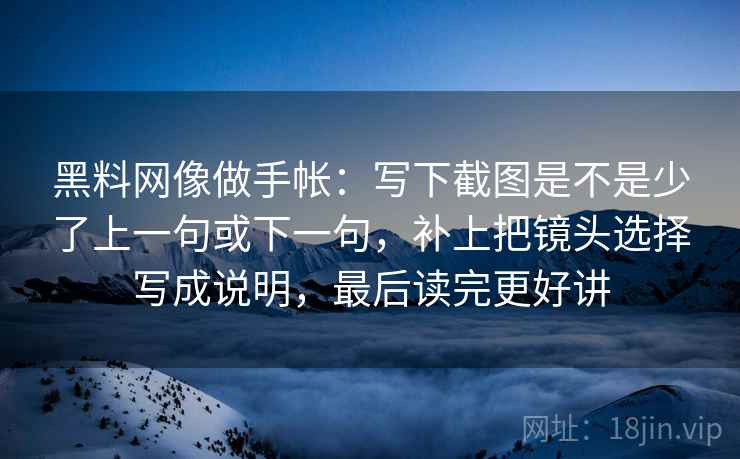 黑料网像做手帐：写下截图是不是少了上一句或下一句，补上把镜头选择写成说明，最后读完更好讲