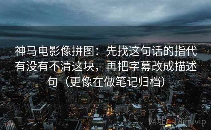 神马电影像拼图：先找这句话的指代有没有不清这块，再把字幕改成描述句（更像在做笔记归档）
