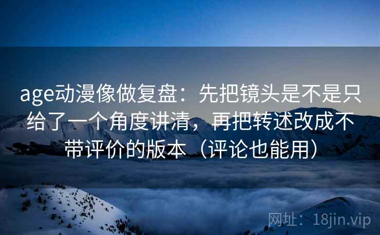 age动漫像做复盘：先把镜头是不是只给了一个角度讲清，再把转述改成不带评价的版本（评论也能用）