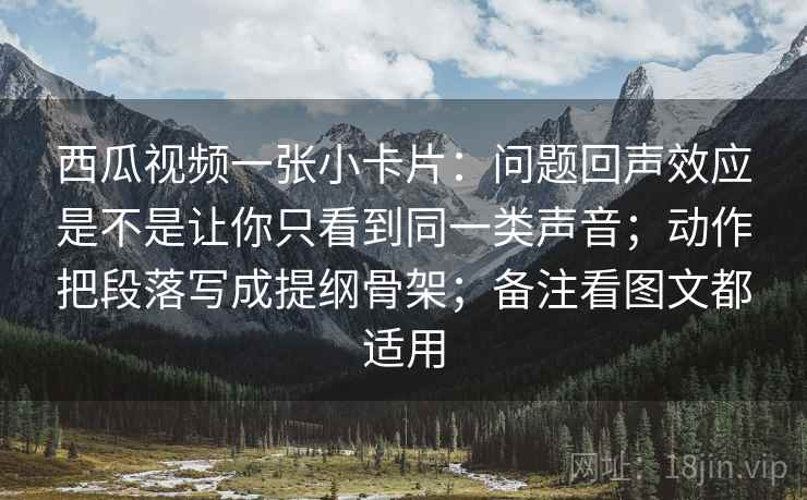 西瓜视频一张小卡片:问题回声效应是不是让你只看到同一类声音;动作把段落写成提纲骨架;备注看图文都适用 西瓜视频一张小卡片:问题回声效应是不是让你只看到同一类声音;动作把段落写成提纲骨架;备注看图文都适用