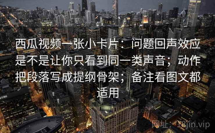 西瓜视频一张小卡片：问题回声效应是不是让你只看到同一类声音；动作把段落写成提纲骨架；备注看图文都适用