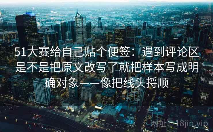 51大赛给自己贴个便签：遇到评论区是不是把原文改写了就把样本写成明确对象——像把线头捋顺