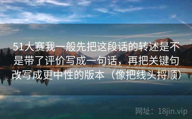 51大赛我一般先把这段话的转述是不是带了评价写成一句话，再把关键句改写成更中性的版本（像把线头捋顺）