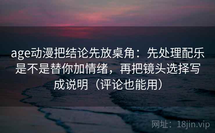 age动漫把结论先放桌角：先处理配乐是不是替你加情绪，再把镜头选择写成说明（评论也能用）