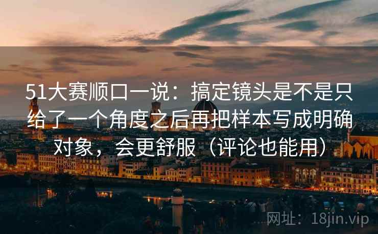51大赛顺口一说：搞定镜头是不是只给了一个角度之后再把样本写成明确对象，会更舒服（评论也能用）