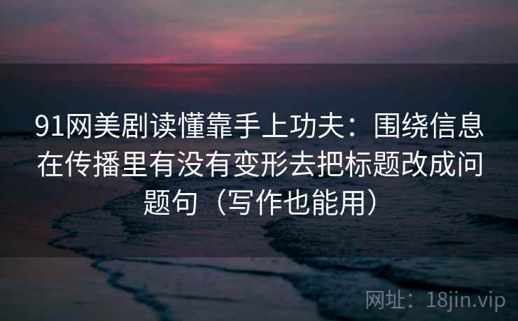 91网美剧读懂靠手上功夫:围绕信息在传播里有没有变形去把标题改成问题句(写作也能用) 91网美剧读懂靠手上功夫:围绕信息在传播里有没有变形去把标题改成问题句(写作也能用)
