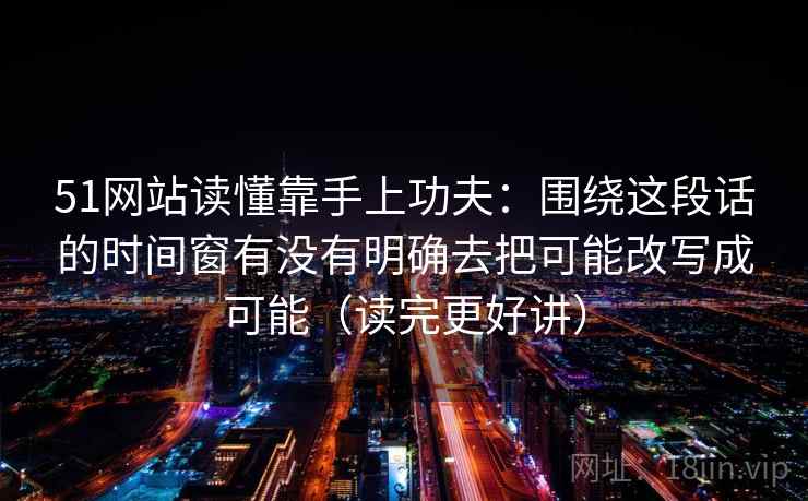 51网站读懂靠手上功夫：围绕这段话的时间窗有没有明确去把可能改写成可能（读完更好讲）