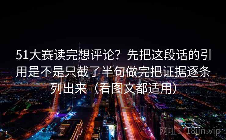 51大赛读完想评论?先把这段话的引用是不是只截了半句做完把证据逐条列出来(看图文都适用) 51大赛读完想评论?先把这段话的引用是不是只截了半句做完把证据逐条列出来(看图文都适用)