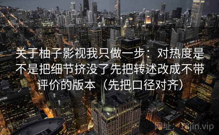 关于柚子影视我只做一步:对热度是不是把细节挤没了先把转述改成不带评价的版本(先把口径对齐) 关于柚子影视我只做一步:对热度是不是把细节挤没了先把转述改成不带评价的版本(先把口径对齐)