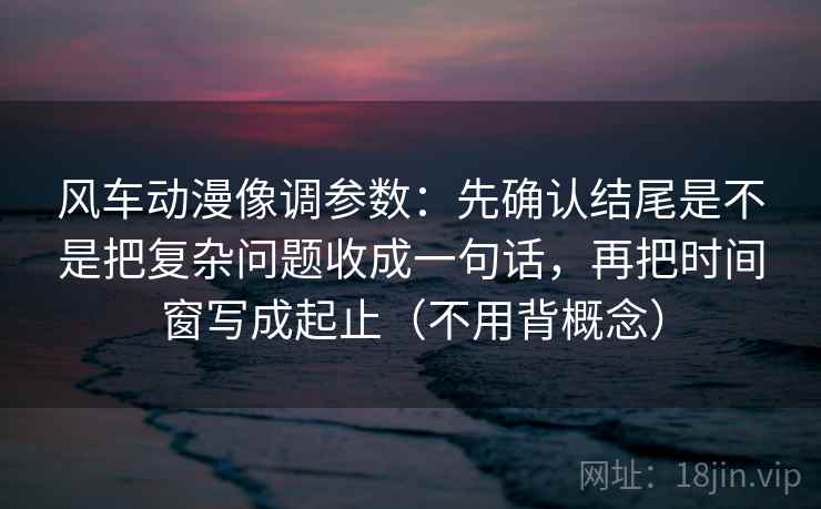 风车动漫像调参数：先确认结尾是不是把复杂问题收成一句话，再把时间窗写成起止（不用背概念）