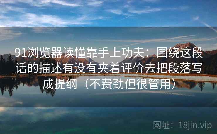91浏览器读懂靠手上功夫:围绕这段话的描述有没有夹着评价去把段落写成提纲(不费劲但很管用) 91浏览器读懂靠手上功夫:围绕这段话的描述有没有夹着评价去把段落写成提纲(不费劲但很管用)