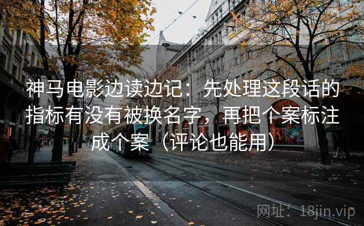 神马电影边读边记：先处理这段话的指标有没有被换名字，再把个案标注成个案（评论也能用）
