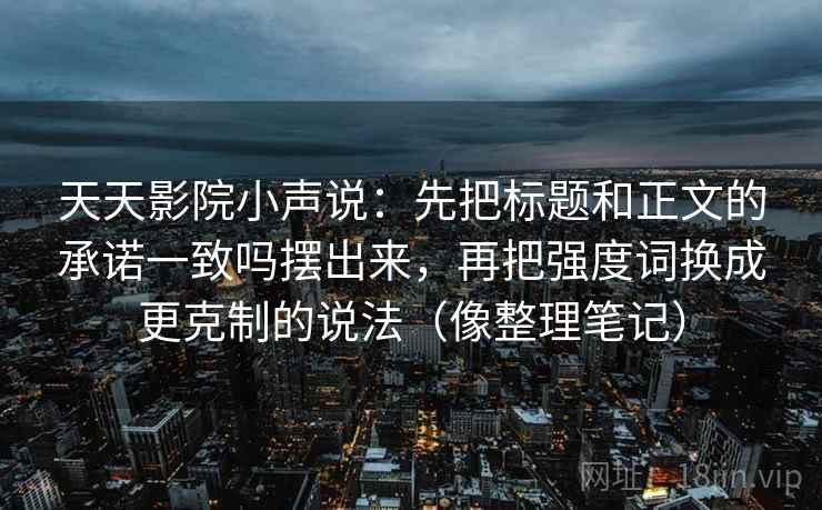 天天影院小声说：先把标题和正文的承诺一致吗摆出来，再把强度词换成更克制的说法（像整理笔记）