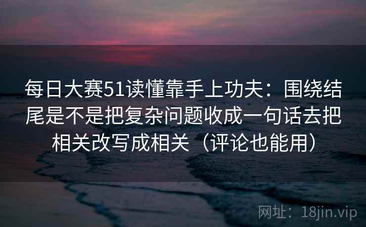 每日大赛51读懂靠手上功夫:围绕结尾是不是把复杂问题收成一句话去把相关改写成相关(评论也能用)