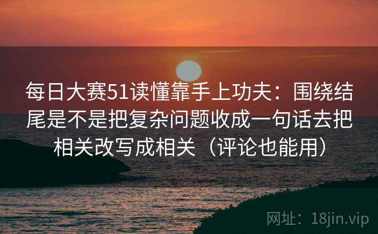 每日大赛51读懂靠手上功夫:围绕结尾是不是把复杂问题收成一句话去把相关改写成相关(评论也能用) 每日大赛51读懂靠手上功夫:围绕结尾是不是把复杂问题收成一句话去把相关改写成相关(评论也能用)