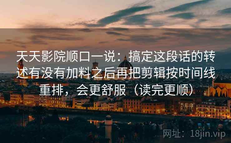 天天影院顺口一说：搞定这段话的转述有没有加料之后再把剪辑按时间线重排，会更舒服（读完更顺）