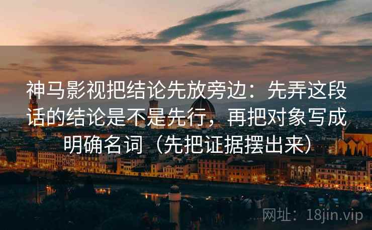 神马影视把结论先放旁边:先弄这段话的结论是不是先行,再把对象写成明确名词(先把证据摆出来) 神马影视把结论先放旁边:先弄这段话的结论是不是先行,再把对象写成明确名词(先把证据摆出来)