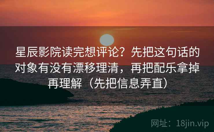 星辰影院读完想评论？先把这句话的对象有没有漂移理清，再把配乐拿掉再理解（先把信息弄直）